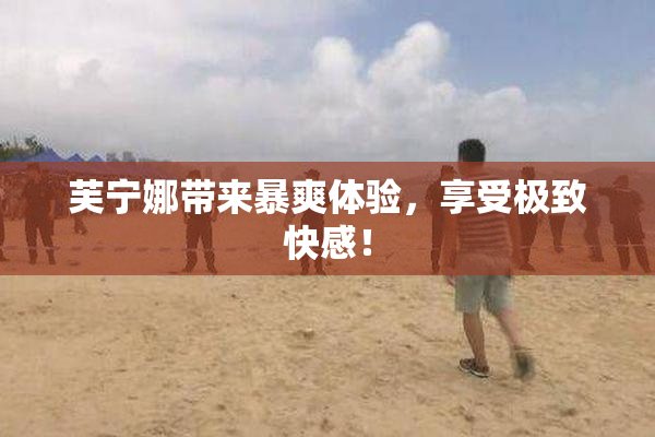 芙宁娜带来暴爽体验，享受极致快感！