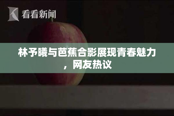 林予曦与芭蕉合影展现青春魅力，网友热议