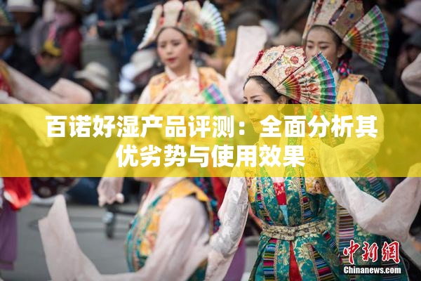 百诺好湿产品评测：全面分析其优劣势与使用效果