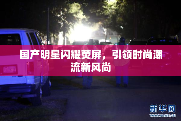 国产明星闪耀荧屏，引领时尚潮流新风尚