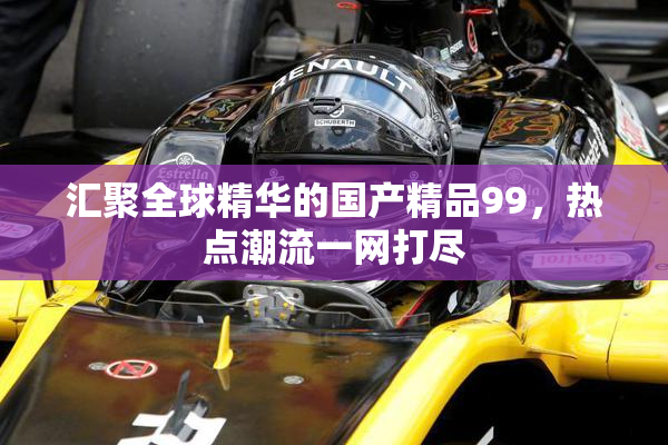 汇聚全球精华的国产精品99，热点潮流一网打尽