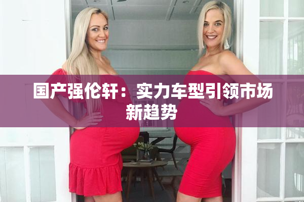 国产强伦轩：实力车型引领市场新趋势