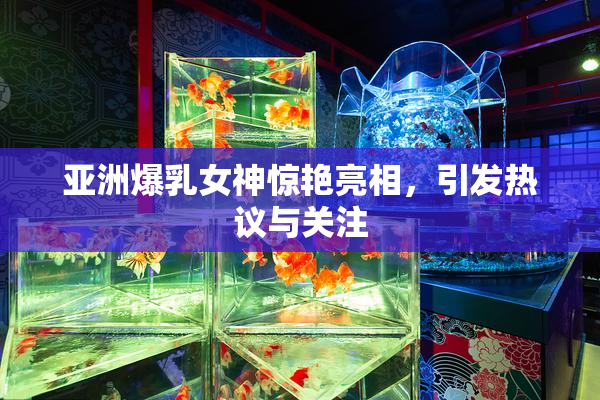 亚洲爆乳女神惊艳亮相，引发热议与关注