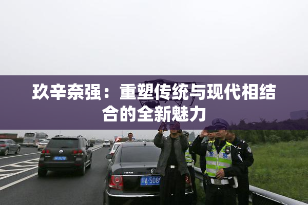 玖辛奈强：重塑传统与现代相结合的全新魅力
