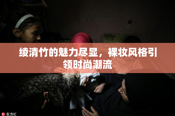 绫清竹的魅力尽显，裸妆风格引领时尚潮流