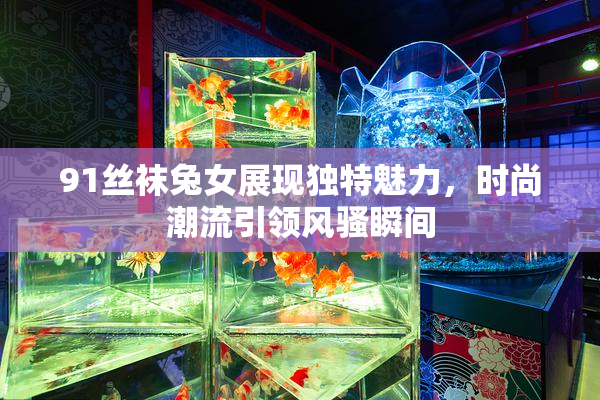 91丝袜兔女展现独特魅力，时尚潮流引领风骚瞬间