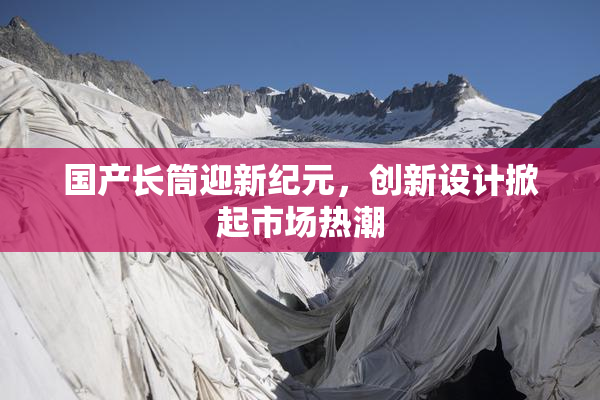 国产长筒迎新纪元，创新设计掀起市场热潮