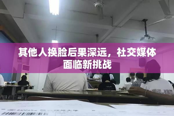 其他人换脸后果深远，社交媒体面临新挑战