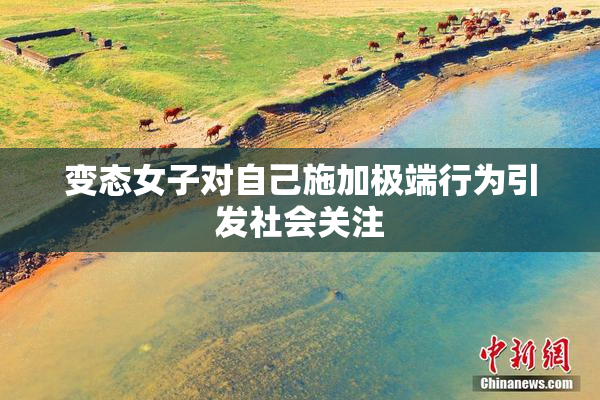 变态女子对自己施加极端行为引发社会关注