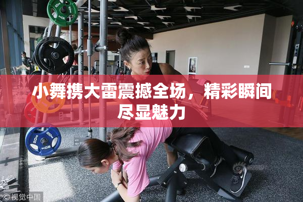 小舞携大雷震撼全场，精彩瞬间尽显魅力