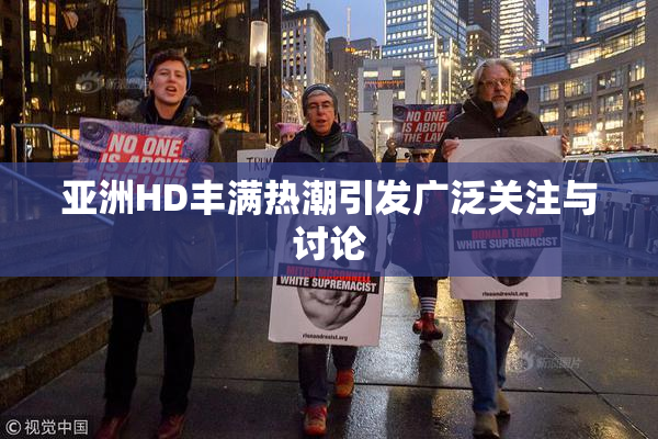 亚洲HD丰满热潮引发广泛关注与讨论