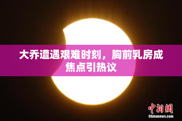 大乔遭遇艰难时刻，胸前乳房成焦点引热议