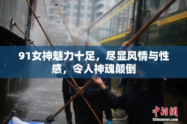 91女神魅力十足，尽显风情与性感，令人神魂颠倒
