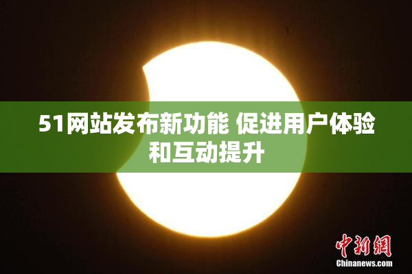 51网站发布新功能 促进用户体验和互动提升