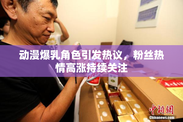 动漫爆乳角色引发热议，粉丝热情高涨持续关注