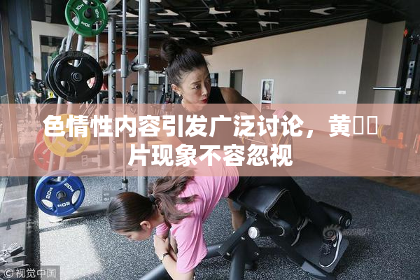 色情性内容引发广泛讨论，黄❌‌片现象不容忽视