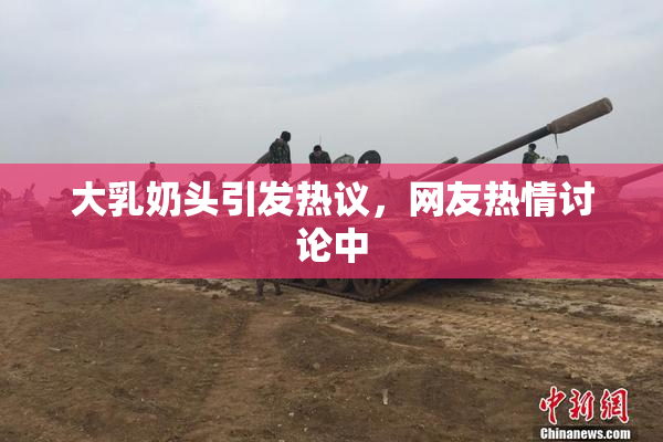 大乳奶头引发热议，网友热情讨论中