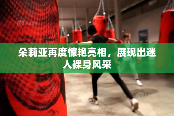 朵莉亚再度惊艳亮相，展现出迷人裸身风采