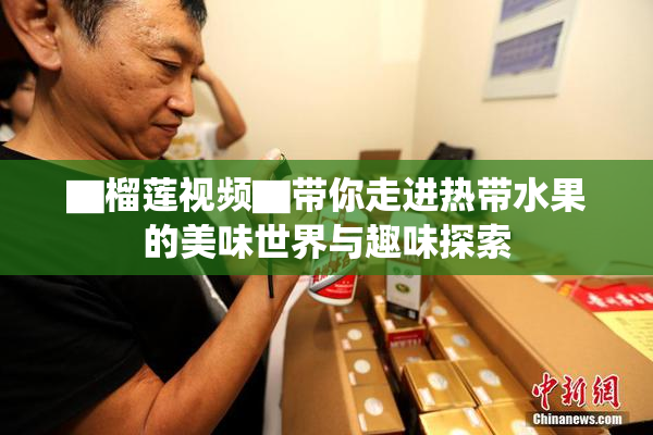 ▇榴莲视频▇带你走进热带水果的美味世界与趣味探索