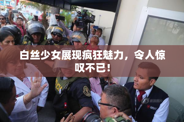白丝少女展现疯狂魅力，令人惊叹不已！
