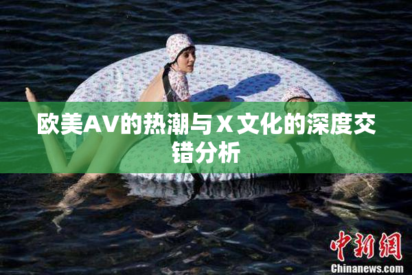 欧美AV的热潮与Ⅹ文化的深度交错分析