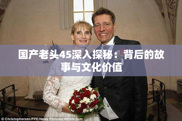 国产老头45深入探秘：背后的故事与文化价值