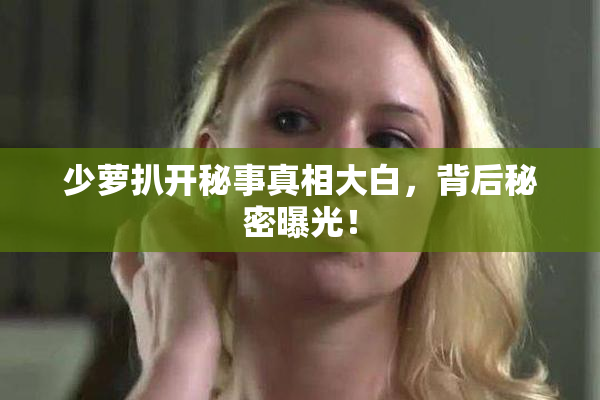 少萝扒开秘事真相大白，背后秘密曝光！