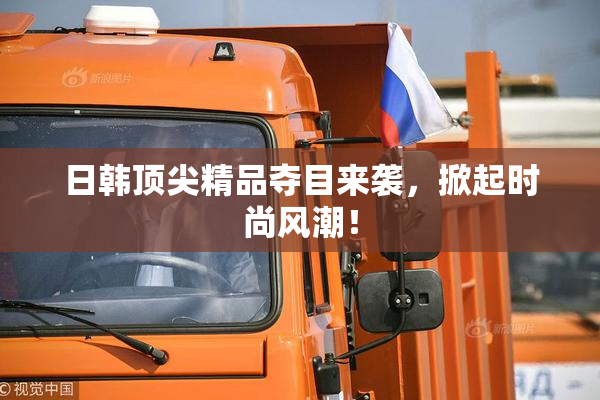 日韩顶尖精品夺目来袭，掀起时尚风潮！