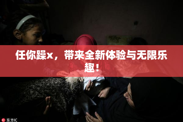 任你躁x，带来全新体验与无限乐趣！