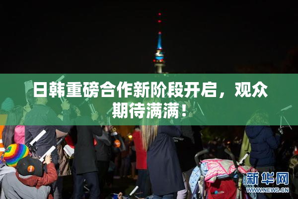 日韩重磅合作新阶段开启，观众期待满满！