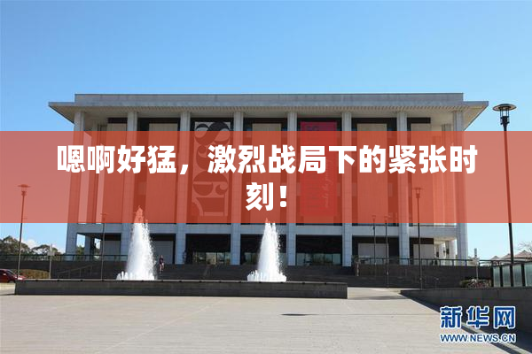 嗯啊好猛，激烈战局下的紧张时刻！