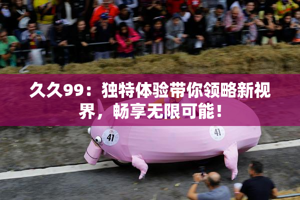 久久99：独特体验带你领略新视界，畅享无限可能！
