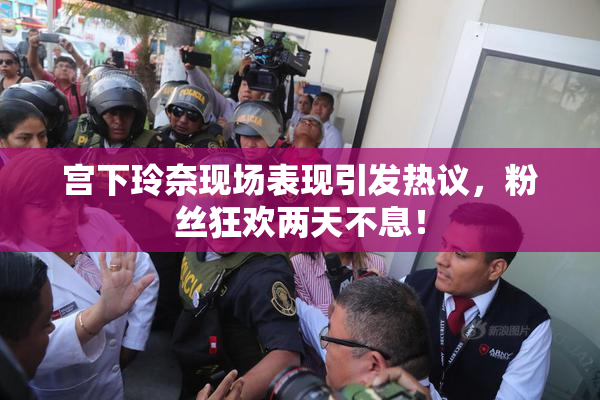 宫下玲奈现场表现引发热议，粉丝狂欢两天不息！