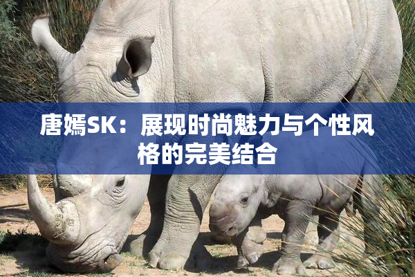 唐嫣SK：展现时尚魅力与个性风格的完美结合