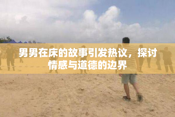 男男在床的故事引发热议，探讨情感与道德的边界