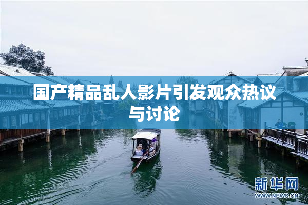 国产精品乱人影片引发观众热议与讨论