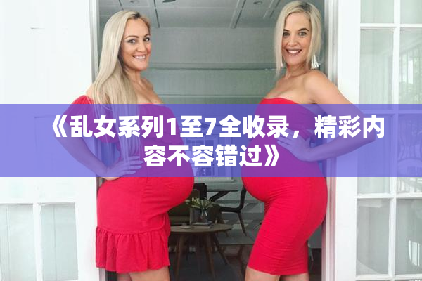 《乱女系列1至7全收录，精彩内容不容错过》