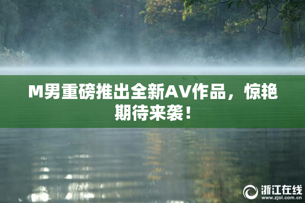 M男重磅推出全新AV作品，惊艳期待来袭！