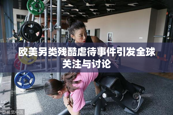 欧美另类残酷虐待事件引发全球关注与讨论