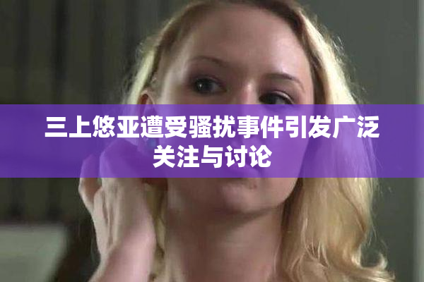 三上悠亚遭受骚扰事件引发广泛关注与讨论
