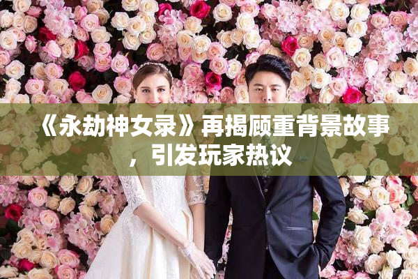 《永劫神女录》再揭顾重背景故事，引发玩家热议