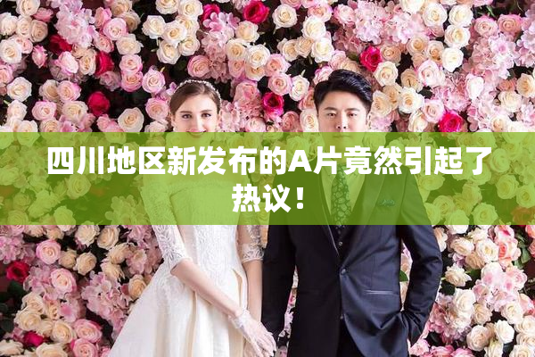 四川地区新发布的A片竟然引起了热议！
