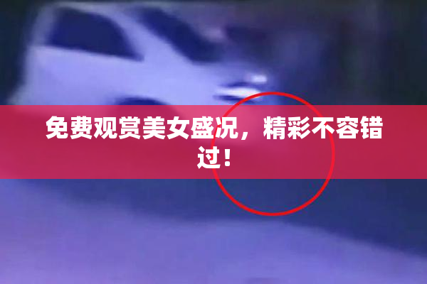 免费观赏美女盛况，精彩不容错过！