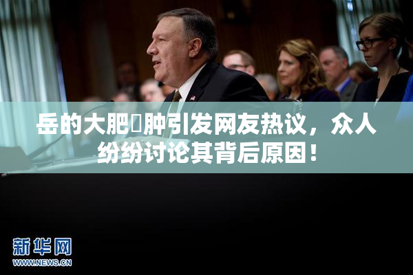 岳的大肥坹肿引发网友热议，众人纷纷讨论其背后原因！