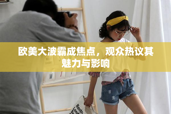 欧美大波霸成焦点，观众热议其魅力与影响
