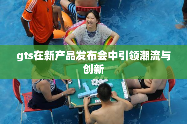 gts在新产品发布会中引领潮流与创新