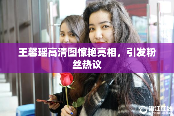 王馨瑶高清图惊艳亮相，引发粉丝热议