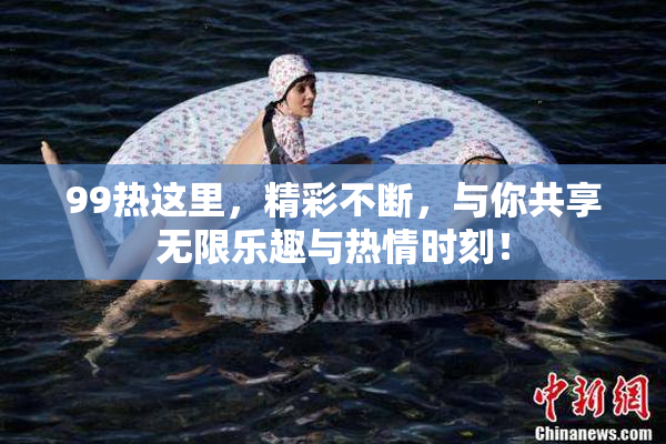 99热这里，精彩不断，与你共享无限乐趣与热情时刻！