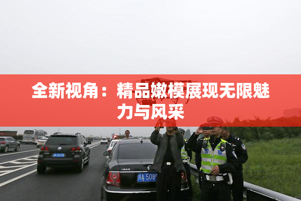 全新视角：精品嫩模展现无限魅力与风采