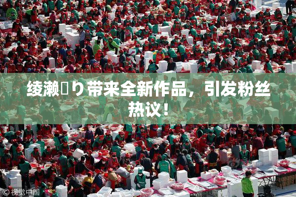 绫濑✿り带来全新作品，引发粉丝热议！